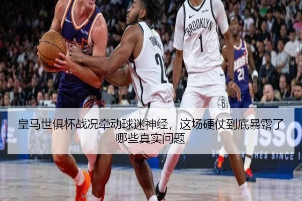 皇马世俱杯战况牵动球迷神经，这场硬仗到底暴露了哪些真实问题